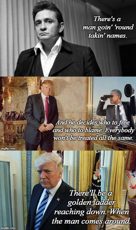 When "The Trump" comes around | There's a man goin' 'round takin' names. And he decides who to free and who to blame.
Everybody won't be treated all the same. There'll be a golden ladder reaching down.
When the man comes around. | image tagged in donald trump,johnny cash,politics,conservatives,funny,maga | made w/ Imgflip meme maker