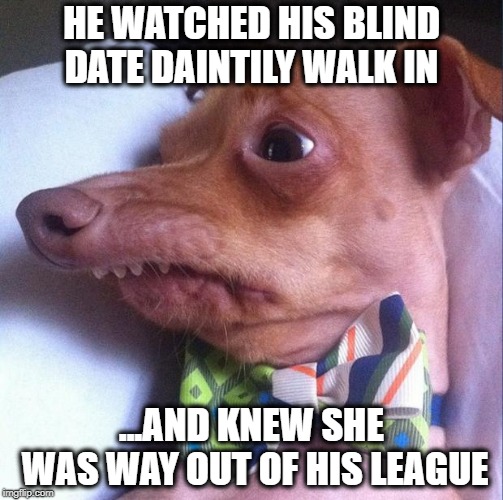 THE UNDATEABLES | HE WATCHED HIS BLIND DATE DAINTILY WALK IN; ...AND KNEW SHE WAS WAY OUT OF HIS LEAGUE | image tagged in tuna the dog phteven,blind date,true love,goofy memes,dating sucks | made w/ Imgflip meme maker