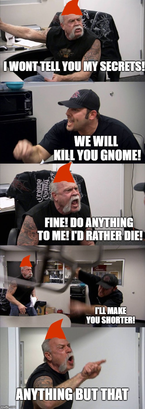 American Chopper Argument Meme | I WONT TELL YOU MY SECRETS! WE WILL KILL YOU GNOME! FINE! DO ANYTHING TO ME! I'D RATHER DIE! I'LL MAKE YOU SHORTER! ANYTHING BUT THAT | image tagged in memes,american chopper argument | made w/ Imgflip meme maker