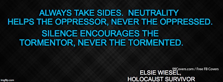 Blank Facebook Cover Photo | ALWAYS TAKE SIDES.  NEUTRALITY HELPS THE OPPRESSOR, NEVER THE OPPRESSED. SILENCE ENCOURAGES THE TORMENTOR, NEVER THE TORMENTED. ELSIE WIESEL, HOLOCAUST SURVIVOR | image tagged in blank facebook cover photo | made w/ Imgflip meme maker