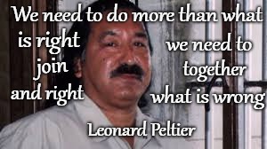Leonard Peltier Member Of American Indian Movement (AIM)  Wrongly Convicted Of Murder Of Two FBI Agents Pine Ridge Reservation | We need to do more than what; is right; we need to; join; together; what is wrong; and right; Leonard Peltier | image tagged in native american,native americans,indians,indian chief,indian chiefs,tribe | made w/ Imgflip meme maker