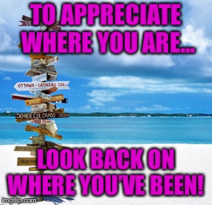 Travelling | TO APPRECIATE WHERE YOU ARE... LOOK BACK ON WHERE YOU’VE BEEN! | image tagged in travelling | made w/ Imgflip meme maker