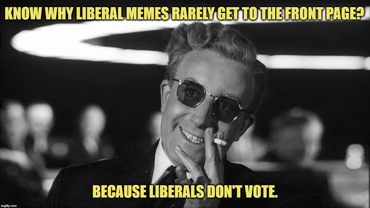 Dr. Strangelove's Ugly but Undeniable Truths | KNOW WHY LIBERAL MEMES RARELY GET TO THE FRONT PAGE? BECAUSE LIBERALS DON'T VOTE. | image tagged in liberals don't vote,strangelove,truth,front page,black and white | made w/ Imgflip meme maker