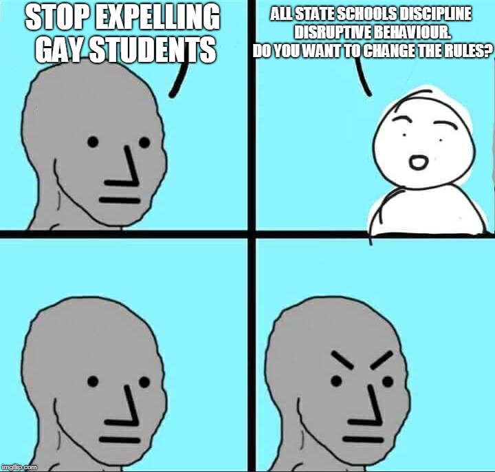NPC Meme | ALL STATE SCHOOLS DISCIPLINE DISRUPTIVE BEHAVIOUR. DO YOU WANT TO CHANGE THE RULES? STOP EXPELLING GAY STUDENTS | image tagged in npc meme | made w/ Imgflip meme maker