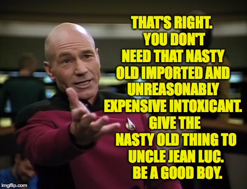 Pickard wtf | THAT'S RIGHT.  YOU DON'T NEED THAT NASTY OLD IMPORTED AND UNREASONABLY EXPENSIVE INTOXICANT. GIVE THE NASTY OLD THING TO UNCLE JEAN LUC.  BE | image tagged in pickard wtf | made w/ Imgflip meme maker
