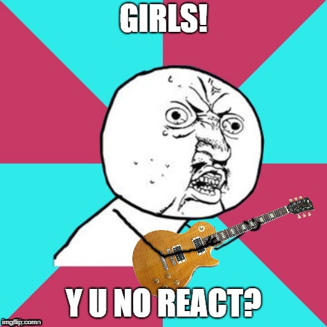 Y U No Music 2 | GIRLS! Y U NO REACT? | image tagged in y u no music 2 | made w/ Imgflip meme maker