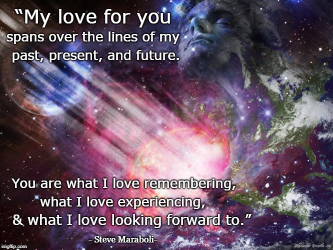 “My love for you; spans over the lines of my; past, present, and future. You are what I love remembering, what I love experiencing, & what I love looking forward to.”; - Steve Maraboli- | image tagged in eternal love expressions experiencing remembering past present future | made w/ Imgflip meme maker