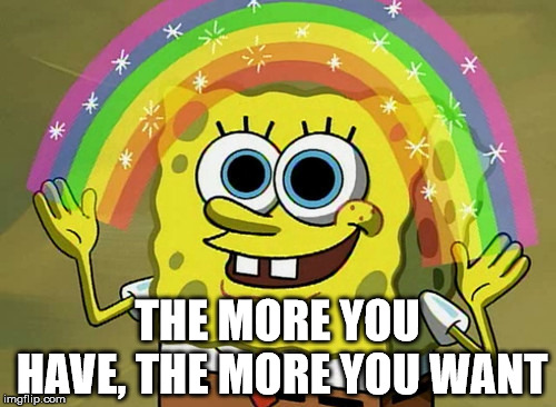 Good advice | THE MORE YOU HAVE, THE MORE YOU WANT | image tagged in memes,imagination spongebob,advice,frontpage | made w/ Imgflip meme maker