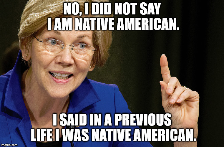 Elizabeth Warren For President. | NO, I DID NOT SAY I AM NATIVE AMERICAN. I SAID IN A PREVIOUS LIFE I WAS NATIVE AMERICAN. | image tagged in elizabeth warren,native american | made w/ Imgflip meme maker