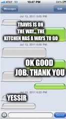 Text Message Template | TRAVIS IS ON THE WAY... THE KITCHEN HAS A WAYS TO GO OK GOOD JOB. THANK YOU YESSIR | image tagged in text message template | made w/ Imgflip meme maker