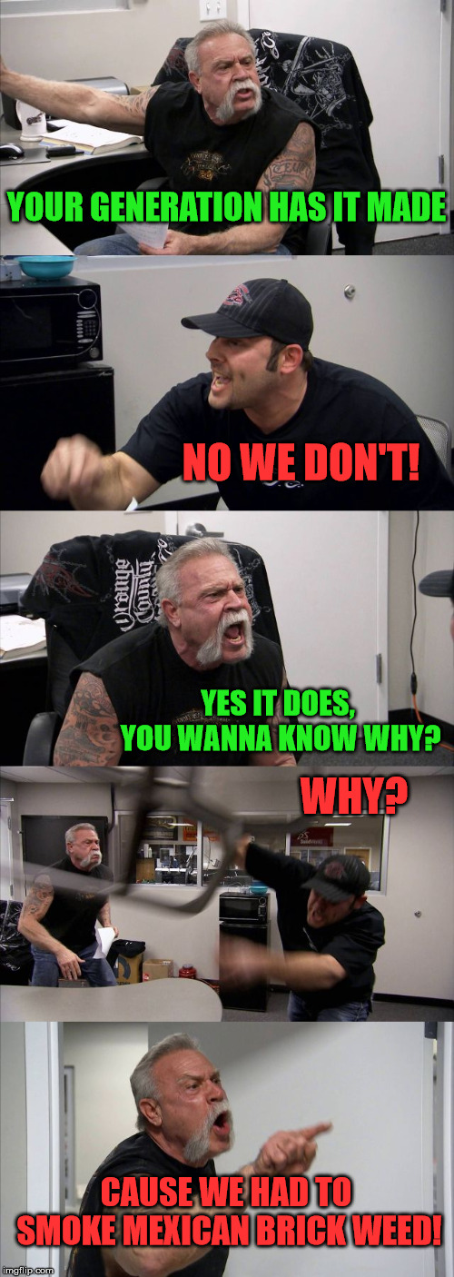 new generation has it made | YOUR GENERATION HAS IT MADE; NO WE DON'T! YES IT DOES, YOU WANNA KNOW WHY? WHY? CAUSE WE HAD TO SMOKE MEXICAN BRICK WEED! | image tagged in memes,american chopper argument | made w/ Imgflip meme maker
