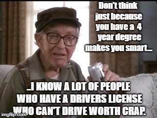 GRUMPY OLD MEN | Don't think just because you have a  4  year degree makes you smart... ..I KNOW A LOT OF PEOPLE WHO HAVE A DRIVERS LICENSE WHO CAN'T DRIVE WORTH CRAP. | image tagged in grumpy old men,school | made w/ Imgflip meme maker
