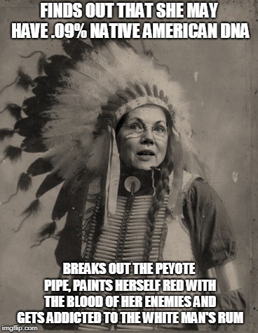 FINDS OUT THAT SHE MAY HAVE .09% NATIVE AMERICAN DNA; BREAKS OUT THE PEYOTE PIPE, PAINTS HERSELF RED WITH THE BLOOD OF HER ENEMIES AND GETS ADDICTED TO THE WHITE MAN'S RUM | image tagged in elizabeth warren,native american | made w/ Imgflip meme maker