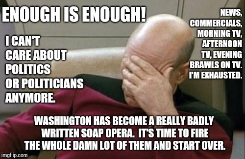 Political Personalities Have Become Reality Tv. | NEWS, COMMERCIALS, MORNING TV, AFTERNOON TV, EVENING BRAWLS ON TV.  I'M EXHAUSTED. ENOUGH IS ENOUGH! I CAN'T CARE ABOUT POLITICS OR POLITICIANS ANYMORE. WASHINGTON HAS BECOME A REALLY BADLY WRITTEN SOAP OPERA.  IT'S TIME TO FIRE THE WHOLE DAMN LOT OF THEM AND START OVER. | image tagged in memes,captain picard facepalm,meme,human stupidity,politics,politicians suck | made w/ Imgflip meme maker