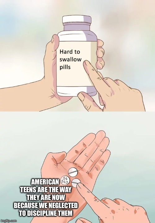 Hard To Swallow Pills | AMERICAN TEENS ARE THE WAY THEY ARE NOW BECAUSE WE NEGLECTED TO DISCIPLINE THEM | image tagged in memes,hard to swallow pills | made w/ Imgflip meme maker