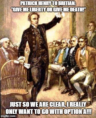 Patrick Henry | PATRICK HENRY TO BRITIAN: "GIVE ME LIBERTY OR GIVE ME DEATH!"; JUST SO WE ARE CLEAR, I REALLY ONLY WANT TO GO WITH OPTION A!!! | image tagged in history | made w/ Imgflip meme maker