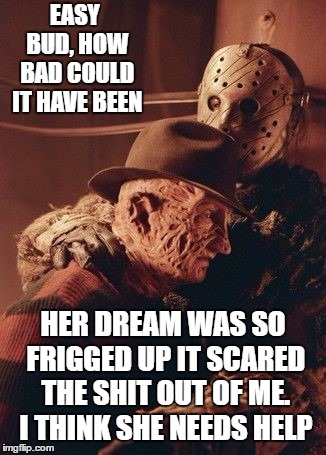 Never go into overly attached girlfriends dreams | EASY BUD, HOW BAD COULD IT HAVE BEEN; HER DREAM WAS SO FRIGGED UP IT SCARED THE SHIT OUT OF ME. I THINK SHE NEEDS HELP | image tagged in freddy krueger,jason voorhees,overly attached girlfriend,random | made w/ Imgflip meme maker