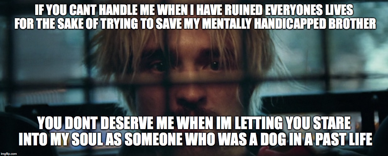 IF YOU CANT HANDLE ME WHEN I HAVE RUINED EVERYONES LIVES FOR THE SAKE OF TRYING TO SAVE MY MENTALLY HANDICAPPED BROTHER; YOU DONT DESERVE ME WHEN IM LETTING YOU STARE INTO MY SOUL AS SOMEONE WHO WAS A DOG IN A PAST LIFE | image tagged in films | made w/ Imgflip meme maker