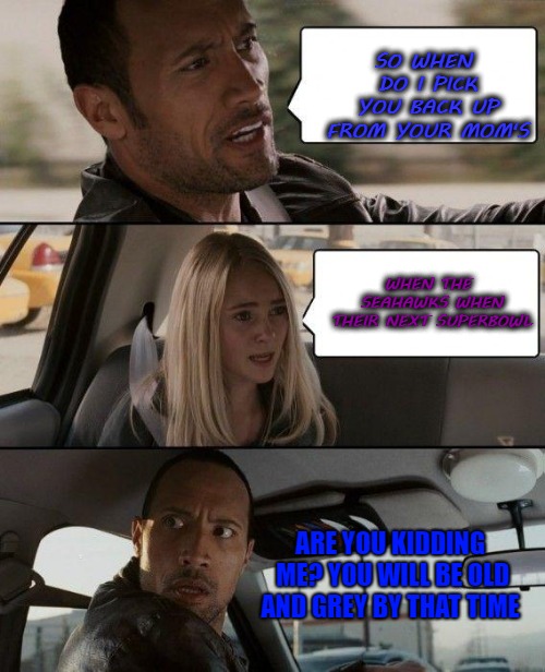 The Rock Driving | SO WHEN DO I PICK YOU BACK UP FROM YOUR MOM'S; WHEN THE SEAHAWKS WHEN THEIR NEXT SUPERBOWL; ARE YOU KIDDING ME? YOU WILL BE OLD AND GREY BY THAT TIME | image tagged in memes,the rock driving,sports,funny,seattle seahawks | made w/ Imgflip meme maker