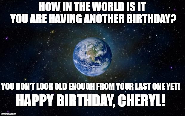 planet earth from space | HOW IN THE WORLD IS IT YOU ARE HAVING ANOTHER BIRTHDAY? YOU DON'T LOOK OLD ENOUGH FROM YOUR LAST ONE YET! HAPPY BIRTHDAY, CHERYL! | image tagged in planet earth from space | made w/ Imgflip meme maker