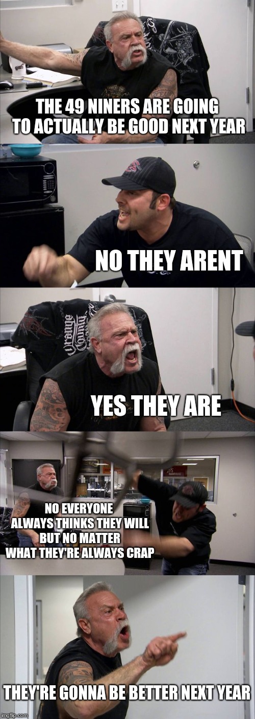 American Chopper Argument | THE 49 NINERS ARE GOING TO ACTUALLY BE GOOD NEXT YEAR; NO THEY ARENT; YES THEY ARE; NO EVERYONE ALWAYS THINKS THEY WILL BUT NO MATTER WHAT THEY'RE ALWAYS CRAP; THEY'RE GONNA BE BETTER NEXT YEAR | image tagged in memes,american chopper argument | made w/ Imgflip meme maker