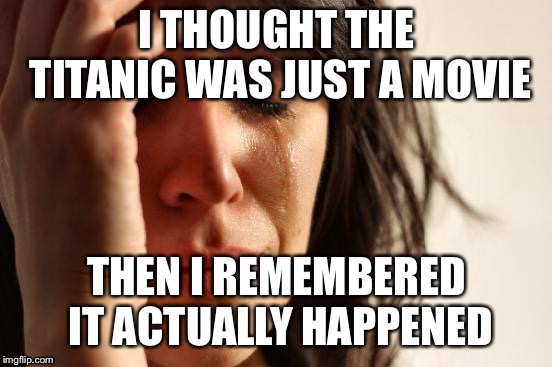 First World Problems | I THOUGHT THE TITANIC WAS JUST A MOVIE; THEN I REMEMBERED IT ACTUALLY HAPPENED | image tagged in memes,first world problems,titanic | made w/ Imgflip meme maker