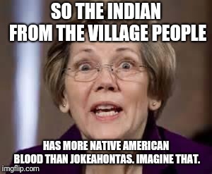 Full Retard Senator Elizabeth Warren | SO THE INDIAN FROM THE VILLAGE PEOPLE; HAS MORE NATIVE AMERICAN BLOOD THAN JOKEAHONTAS. IMAGINE THAT. | image tagged in full retard senator elizabeth warren | made w/ Imgflip meme maker