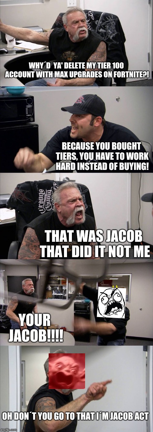 American Chopper Argument | WHY´D  YA' DELETE MY TIER 100 ACCOUNT WITH MAX UPGRADES ON FORTNITE?! BECAUSE YOU BOUGHT TIERS, YOU HAVE TO WORK HARD INSTEAD OF BUYING! THAT WAS JACOB THAT DID IT NOT ME; YOUR JACOB!!!! OH DON´T YOU GO TO THAT I´M JACOB ACT | image tagged in memes,american chopper argument | made w/ Imgflip meme maker