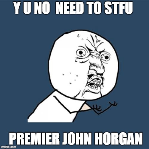 Y U No | Y U NO  NEED TO STFU; PREMIER JOHN HORGAN | image tagged in memes,y u no | made w/ Imgflip meme maker