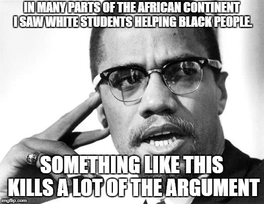 Malcolm X's dream | IN MANY PARTS OF THE AFRICAN CONTINENT I SAW WHITE STUDENTS HELPING BLACK PEOPLE. SOMETHING LIKE THIS KILLS A LOT OF THE ARGUMENT | image tagged in malcolm x's dream | made w/ Imgflip meme maker