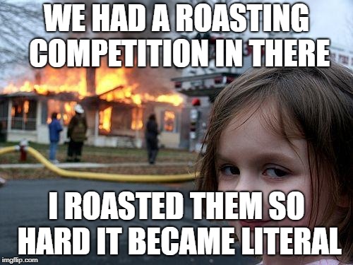 Disaster Girl | WE HAD A ROASTING COMPETITION IN THERE; I ROASTED THEM SO HARD IT BECAME LITERAL | image tagged in memes,disaster girl | made w/ Imgflip meme maker