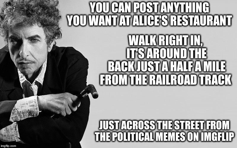 You Can Post Anything You Want | YOU CAN POST ANYTHING YOU WANT AT ALICE'S RESTAURANT; WALK RIGHT IN, IT'S AROUND THE BACK
JUST A HALF A MILE FROM THE RAILROAD TRACK; JUST ACROSS THE STREET FROM THE POLITICAL MEMES ON IMGFLIP | image tagged in bob dylan,alice's restaurant,put political memes,where nobody goes | made w/ Imgflip meme maker