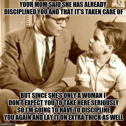 Father and Son |  YOUR MOM SAID SHE HAS ALREADY DISCIPLINED YOU AND THAT IT'S TAKEN CARE OF; BUT SINCE SHE'S ONLY A WOMAN I DON'T EXPECT YOU TO TAKE HERE SERIOUSLY SO I'M GOING TO HAVE TO DISCIPLINE YOU AGAIN AND LAY IT ON EXTRA THICK AS WELL | image tagged in father and son,memes | made w/ Imgflip meme maker