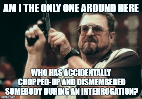 Am I The Only One Around Here Meme | AM I THE ONLY ONE AROUND HERE; WHO HAS ACCIDENTALLY CHOPPED-UP AND DISMEMBERED SOMEBODY DURING AN INTERROGATION? | image tagged in memes,am i the only one around here,AdviceAnimals | made w/ Imgflip meme maker