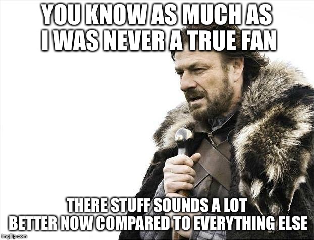 Brace Yourselves X is Coming Meme | YOU KNOW AS MUCH AS I WAS NEVER A TRUE FAN THERE STUFF SOUNDS A LOT BETTER NOW COMPARED TO EVERYTHING ELSE | image tagged in memes,brace yourselves x is coming | made w/ Imgflip meme maker