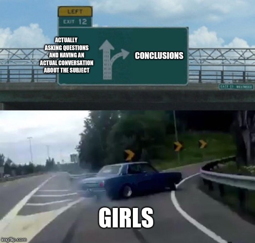 Left Exit 12 Off Ramp | ACTUALLY ASKING QUESTIONS AND HAVING AN ACTUAL CONVERSATION ABOUT THE SUBJECT; CONCLUSIONS; GIRLS | image tagged in memes,left exit 12 off ramp | made w/ Imgflip meme maker