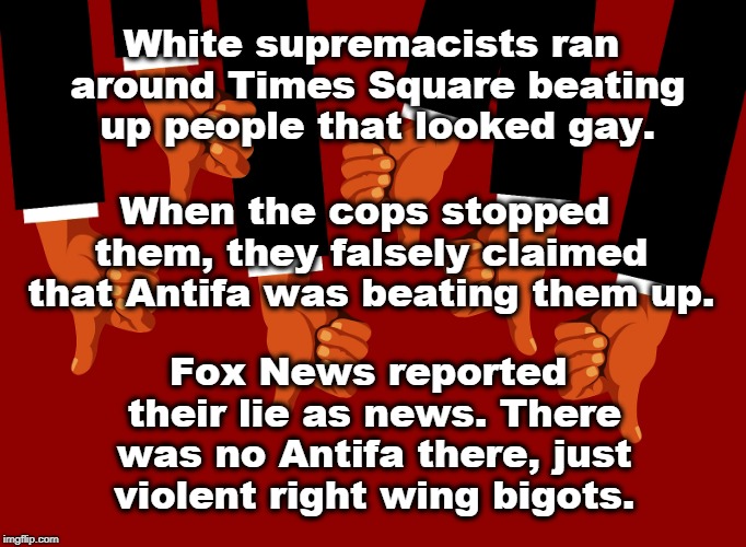 White supremacists ran around Times Square beating up people that looked gay. When the cops stopped them, they falsely claimed that Antifa was beating them up. Fox News reported their lie as news. There was no Antifa there, just violent right wing bigots. | image tagged in white supremacists,antifa,fox news,violence,neo-nazis | made w/ Imgflip meme maker