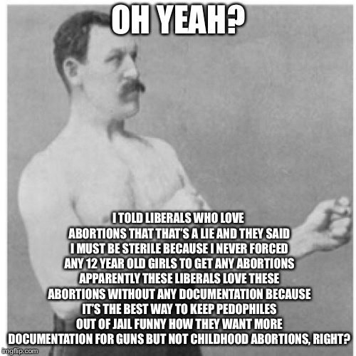 Overly Manly Man Meme | OH YEAH? I TOLD LIBERALS WHO LOVE ABORTIONS THAT THAT’S A LIE AND THEY SAID I MUST BE STERILE BECAUSE I NEVER FORCED ANY 12 YEAR OLD GIRLS T | image tagged in memes,overly manly man | made w/ Imgflip meme maker