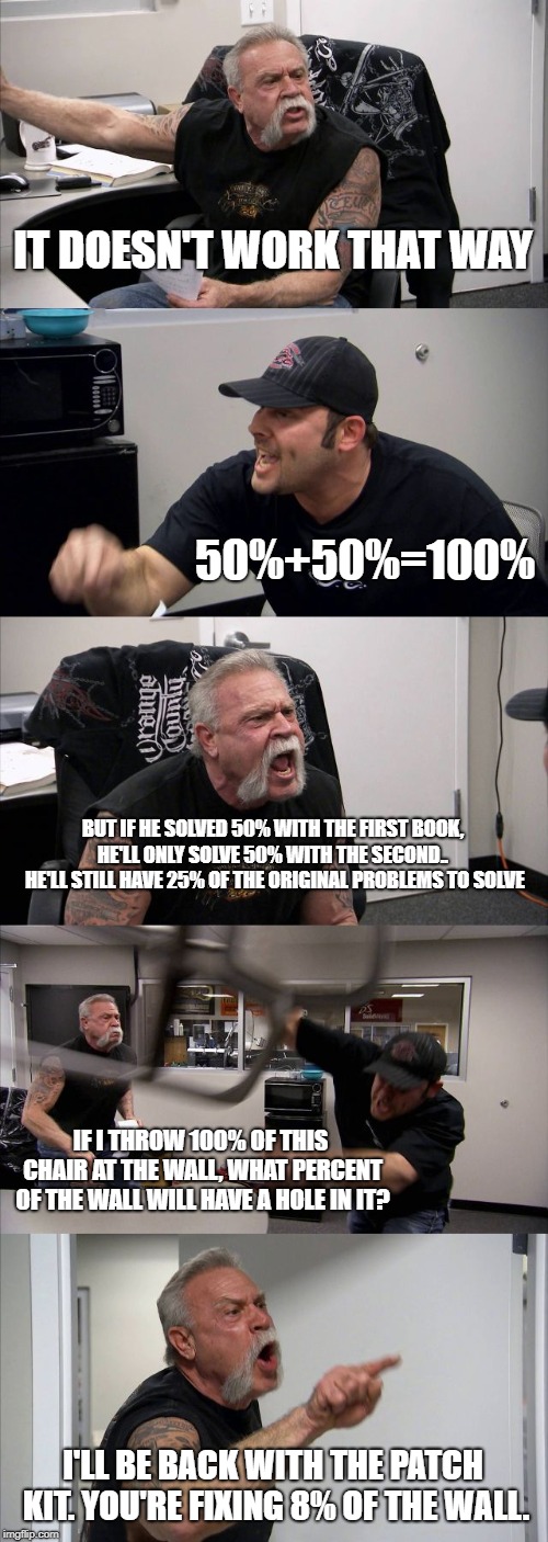 American Chopper Argument Meme | IT DOESN'T WORK THAT WAY 50%+50%=100% BUT IF HE SOLVED 50% WITH THE FIRST BOOK, HE'LL ONLY SOLVE 50% WITH THE SECOND..  HE'LL STILL HAVE 25% | image tagged in memes,american chopper argument | made w/ Imgflip meme maker