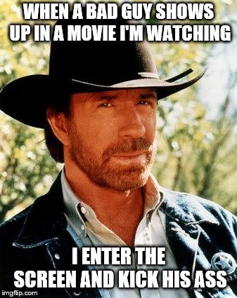Chuck Norris Meme | WHEN A BAD GUY SHOWS UP IN A MOVIE I'M WATCHING; I ENTER THE SCREEN AND KICK HIS ASS | image tagged in memes,chuck norris | made w/ Imgflip meme maker