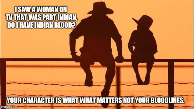 Cowboy wisdom, son asks Dad about bloodlines. |  I SAW A WOMAN ON TV THAT WAS PART INDIAN, DO I HAVE INDIAN BLOOD? YOUR CHARACTER IS WHAT WHAT MATTERS NOT YOUR BLOODLINES. | image tagged in cowboy father and son,heritage,native american,elizabeth warren | made w/ Imgflip meme maker