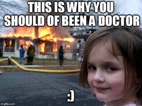 THIS IS WHY YOU SHOULD OF BEEN A DOCTOR :) | image tagged in memes,disaster girl | made w/ Imgflip meme maker