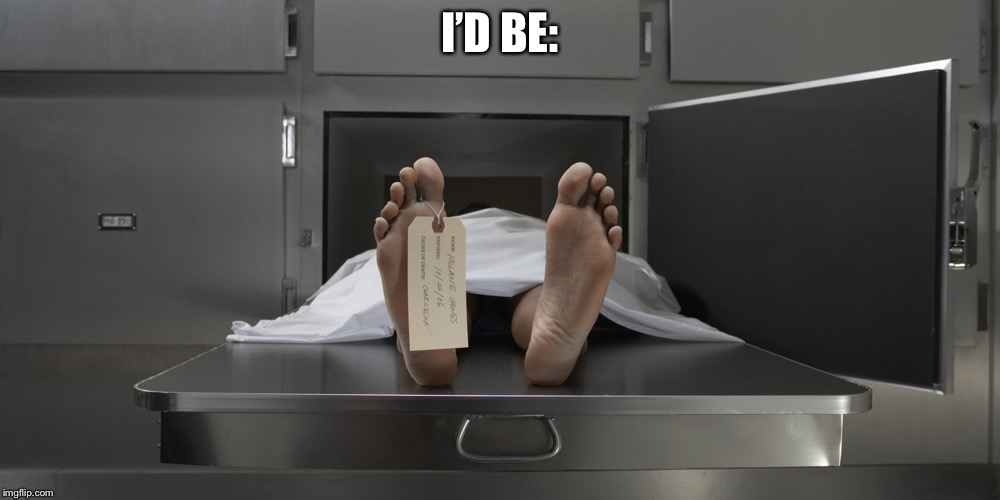 Morgue feet | I’D BE: | image tagged in morgue feet | made w/ Imgflip meme maker