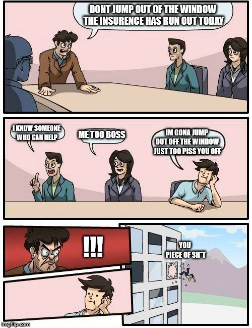 Boardroom Meeting Suggestion | DONT JUMP OUT OF THE WINDOW THE INSURENCE HAS RUN OUT TODAY; ME TOO BOSS; I KNOW SOMEONE WHO CAN HELP; IM GONA JUMP OUT OFF THE WINDOW JUST TOO PISS YOU OFF; YOU PIECE OF SH*T; !!! | image tagged in memes,boardroom meeting suggestion | made w/ Imgflip meme maker