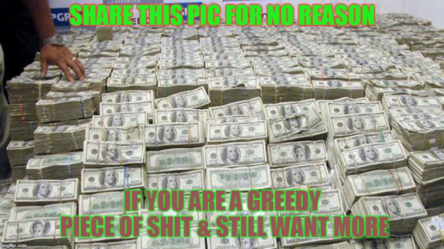 greedy green | SHARE THIS PIC FOR NO REASON; IF YOU ARE A GREEDY PIECE OF SHIT & STILL WANT MORE | image tagged in money,greed,stupid | made w/ Imgflip meme maker