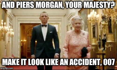 queen bond | AND PIERS MORGAN, YOUR MAJESTY? MAKE IT LOOK LIKE AN ACCIDENT, 007 | image tagged in queen bond | made w/ Imgflip meme maker