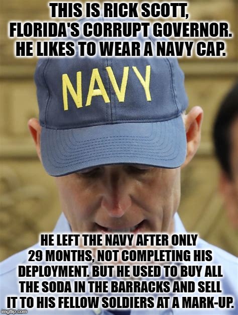 What A Great Soldier | THIS IS RICK SCOTT, FLORIDA'S CORRUPT GOVERNOR. HE LIKES TO WEAR A NAVY CAP. HE LEFT THE NAVY AFTER ONLY 29 MONTHS, NOT COMPLETING HIS DEPLOYMENT. BUT HE USED TO BUY ALL THE SODA IN THE BARRACKS AND SELL IT TO HIS FELLOW SOLDIERS AT A MARK-UP. | image tagged in rick scott,florida,navy,republicans,election,asshole | made w/ Imgflip meme maker