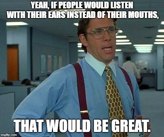 Listen up. | YEAH, IF PEOPLE WOULD LISTEN WITH THEIR EARS INSTEAD OF THEIR MOUTHS, THAT WOULD BE GREAT. | image tagged in memes,that would be great | made w/ Imgflip meme maker