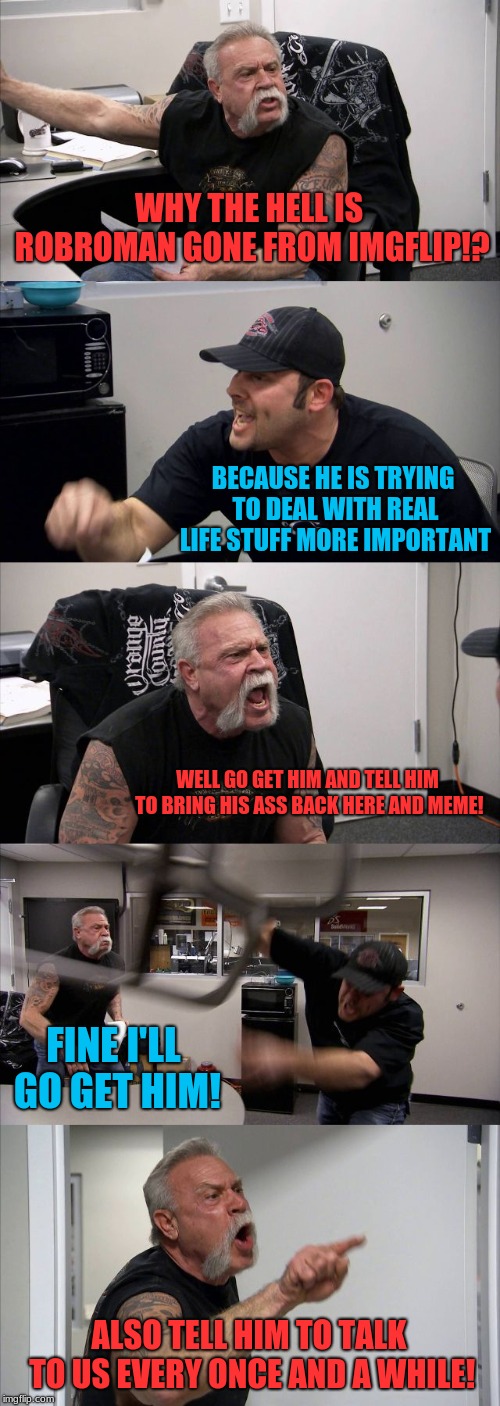 American Chopper Argument Meme | WHY THE HELL IS ROBROMAN GONE FROM IMGFLIP!? BECAUSE HE IS TRYING TO DEAL WITH REAL LIFE STUFF MORE IMPORTANT WELL GO GET HIM AND TELL HIM T | image tagged in memes,american chopper argument | made w/ Imgflip meme maker