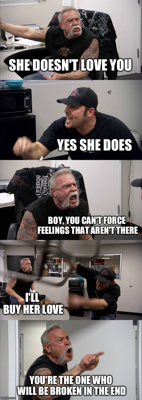 American Chopper Argument Meme | SHE DOESN'T LOVE YOU; YES SHE DOES; BOY, YOU CAN'T FORCE FEELINGS THAT AREN'T THERE; I'LL BUY HER LOVE; YOU'RE THE ONE WHO WILL BE BROKEN IN THE END | image tagged in memes,american chopper argument | made w/ Imgflip meme maker